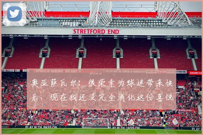 奥亚萨瓦尔：很荣幸为球迷带来快乐，现在我还没完全消化这份喜悦