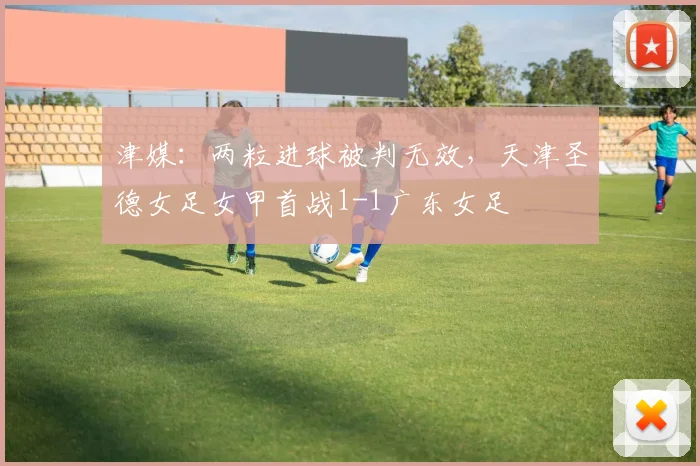 津媒：两粒进球被判无效，天津圣德女足女甲首战1-1广东女足